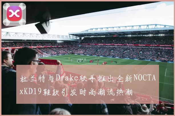 杜兰特与Drake联手推出全新NOCTAxKD19鞋款引发时尚潮流热潮