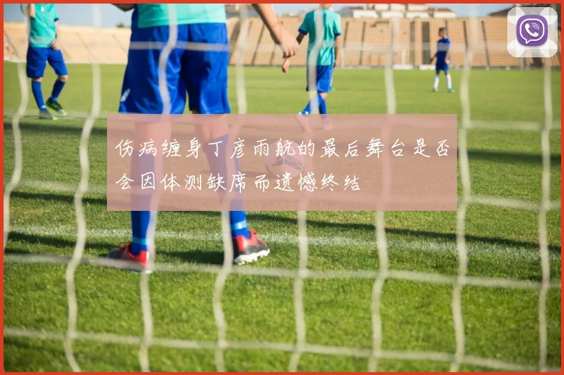 伤病缠身丁彦雨航的最后舞台是否会因体测缺席而遗憾终结