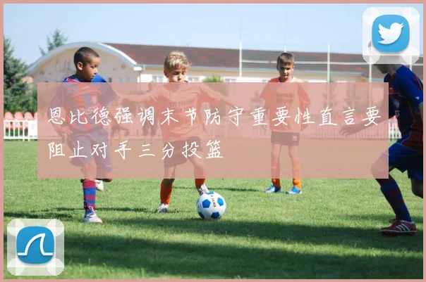 恩比德强调末节防守重要性直言要阻止对手三分投篮