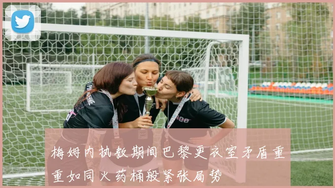 梅姆内执教期间巴黎更衣室矛盾重重如同火药桶般紧张局势