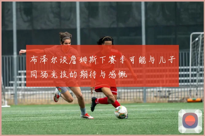 布泽尔谈詹姆斯下赛季可能与儿子同场竞技的期待与感慨
