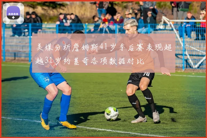 美媒分析詹姆斯41岁季后赛表现超越31岁约基奇各项数据对比