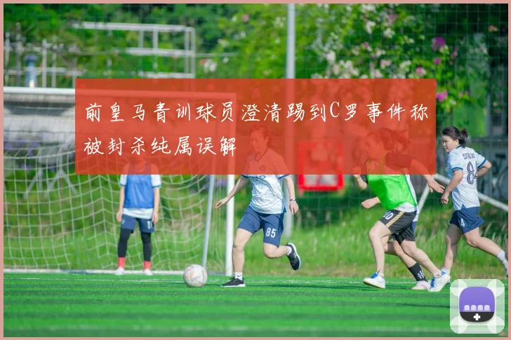 前皇马青训球员澄清踢到C罗事件称被封杀纯属误解