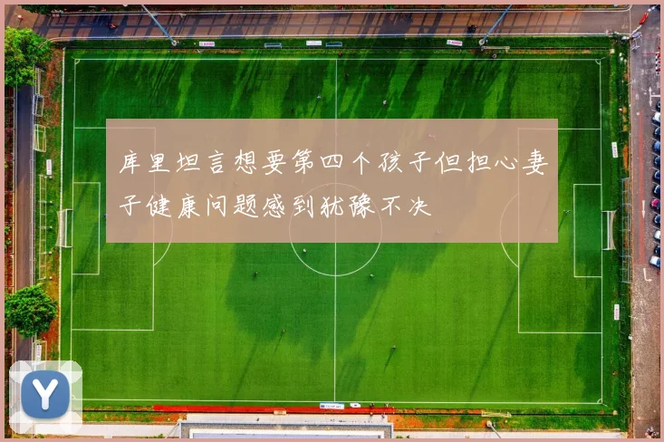 库里坦言想要第四个孩子但担心妻子健康问题感到犹豫不决