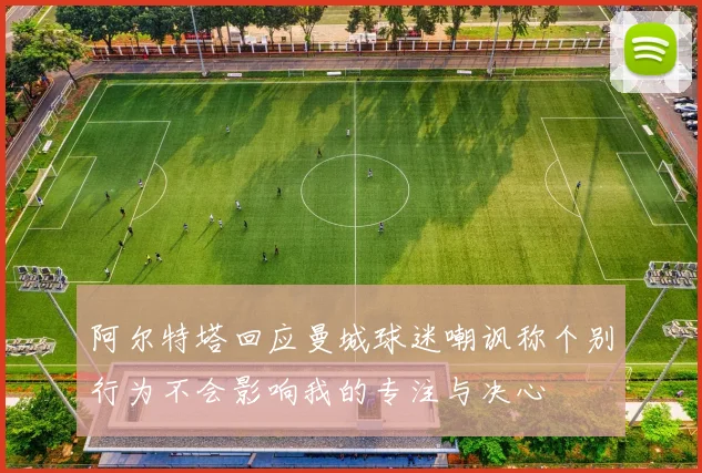 阿尔特塔回应曼城球迷嘲讽称个别行为不会影响我的专注与决心
