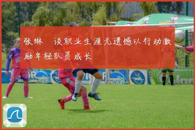 张琳芃谈职业生涯无遗憾以行动激励年轻队员成长