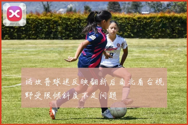 诺坎普球迷反映翻新后南北看台视野受限倾斜度不足问题