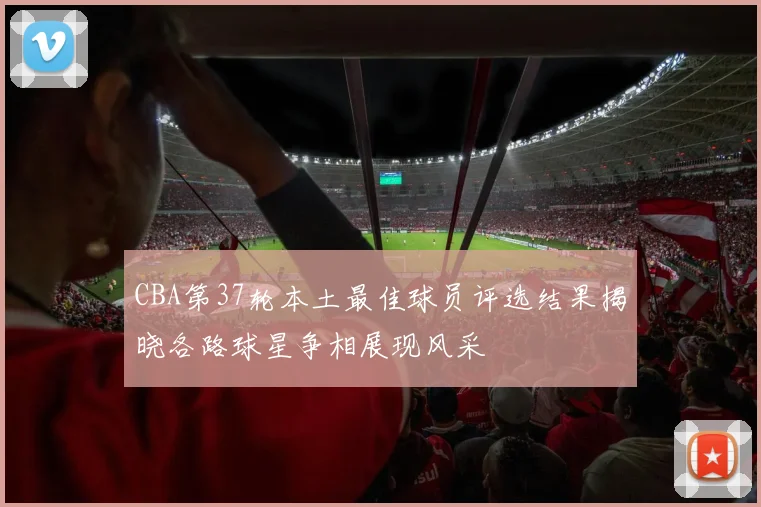 CBA第37轮本土最佳球员评选结果揭晓各路球星争相展现风采