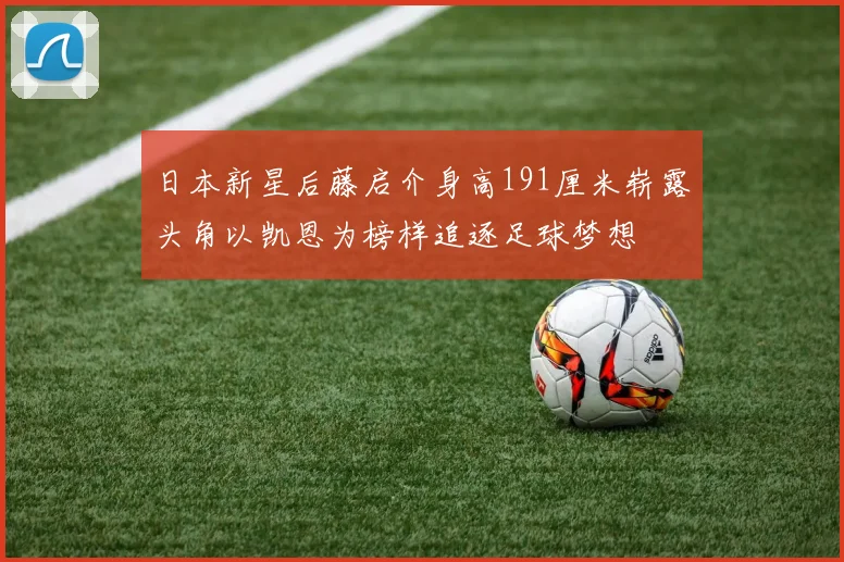 日本新星后藤启介身高191厘米崭露头角以凯恩为榜样追逐足球梦想